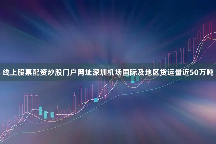 线上股票配资炒股门户网址深圳机场国际及地区货运量近50万吨